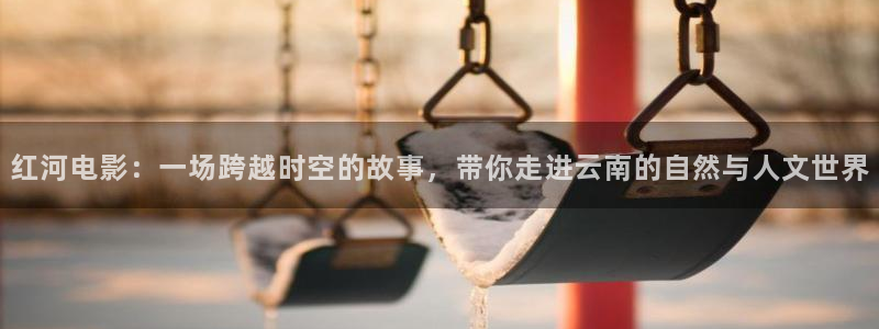 新视觉6080官网：红河电影：一场跨越时空的故事，带你走进云南的自然与人文世界